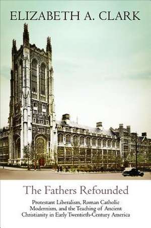 The Fathers Refounded – Protestant Liberalism, Roman Catholic Modernism, and the Teaching of Ancient Christianity in Early Twentieth–Century Am de Elizabeth A. Clark