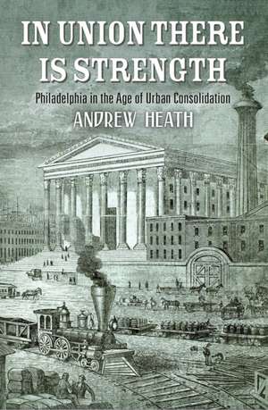 In Union There Is Strength – Philadelphia in the Age of Urban Consolidation de Andrew Heath