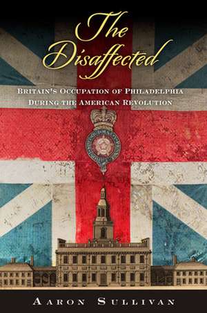 The Disaffected – Britain`s Occupation of Philadelphia During the American Revolution de Aaron Sullivan