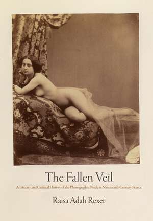 The Fallen Veil – A Literary and Cultural History of the Photographic Nude in Nineteenth–Century France de Raisa Adah Rexer