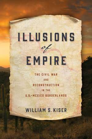 Illusions of Empire – The Civil War and Reconstruction in the U.S.–Mexico Borderlands de William S. Kiser