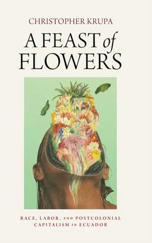 A Feast of Flowers – Race, Labor, and Postcolonial Capitalism in Ecuador de Christopher Krupa