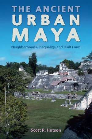 The Ancient Urban Maya: Neighborhoods, Inequality, and Built Form de Scott R. Hutson