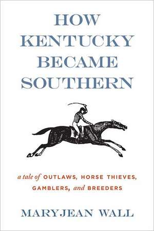 How Kentucky Became Southern: A Tale of Outlaws, Horse Thieves, Gamblers, and Breeders de Maryjean Wall