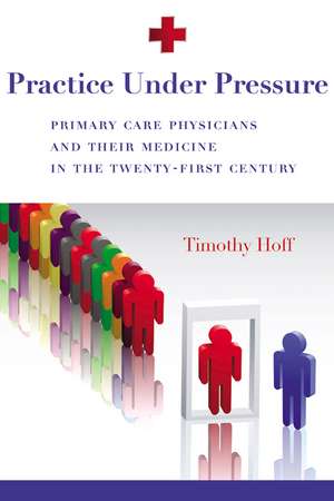 Practice Under Pressure: Primary Care Physicians and Their Medicine in the Twenty-first Century de Timothy Hoff