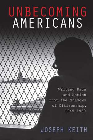 Unbecoming Americans: Writing Race and Nation from the Shadows of Citizenship, 1945-1960 de Joseph Keith