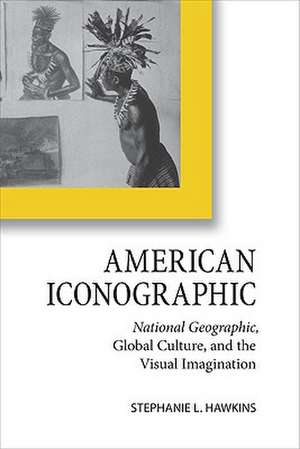 American Iconographic: National Geographic, Global Culture, and the Visual Imagination de Stephanie L. Hawkins