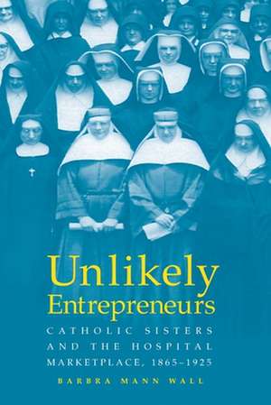 UNLIKELY ENTREPRENEURS: CATHOLIC SISTERS & THE HOSPITAL MARKETPLACE, 1865-1925 de BARBARA MANN WALL