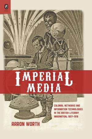 Imperial Media: Colonial Networks and Information Technologies in the British Literary Imagination, 1857–1918 de Aaron Worth