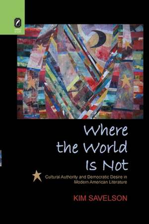 Where the World Is Not: Cultural Authority and Democratic Desire in Modern American Literature de Kim Savelson