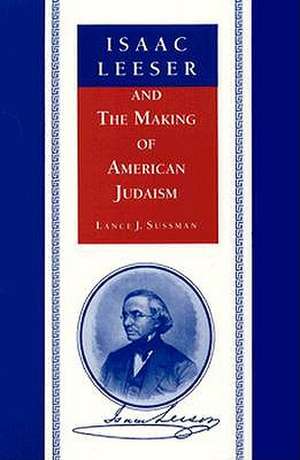 Isaac Leeser and the Making of American Judaism de Lance J. Sussman