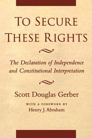 To Secure These Rights – The Declaration of Independence and Constitutional Interpretation de Scott Douglas Gerber