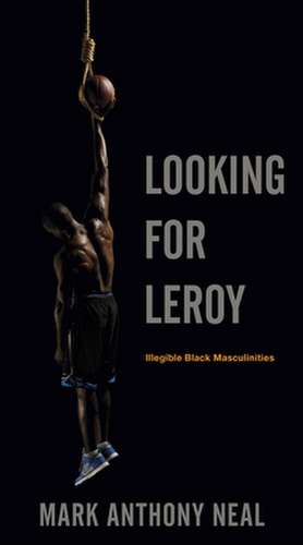 Looking for Leroy – Illegible Black Masculinities de Mark Anthony Neal