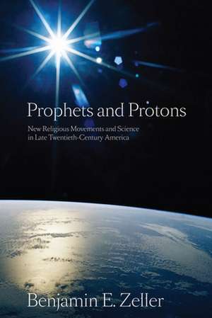 Prophets and Protons – New Religious Movements and Science in Late Twentieth–Century America de Benjamin E. Zeller