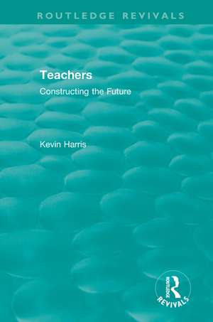 Routledge Revivals: Teachers (1994): Constructing the Future de Kevin Harris