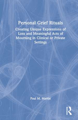 Personal Grief Rituals: Creating Unique Expressions of Loss and Meaningful Acts of Mourning in Clinical or Private Settings de Paul Martin