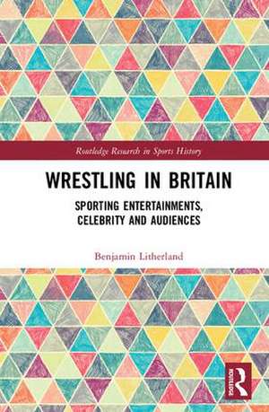 Wrestling in Britain: Sporting Entertainments, Celebrity and Audiences de Benjamin Litherland