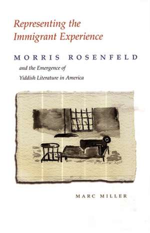 Representing the Immigrant Experience: Morris Rosenfeld and the Emergence of Yiddish Literature in America de Marc Miller