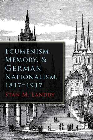 Ecumenism, Memory, & German Nationalism, 1817-1917 de Stan M. Landry