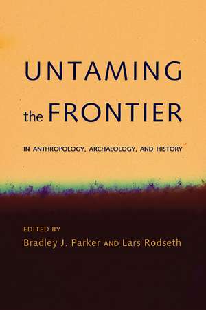 Untaming the Frontier in Anthropology, Archaeology, and History de Bradley J. Parker