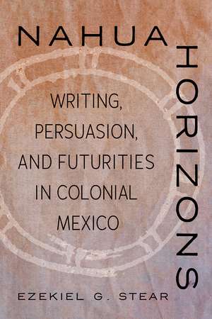 Nahua Horizons: Writing, Persuasion, and Futurities in Colonial Mexico de Ezekiel G. Stear