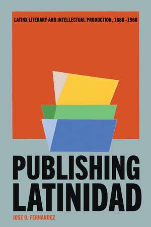 Publishing Latinidad: Latinx Literary and Intellectual Production, 1880–1960 de Jose O. Fernandez