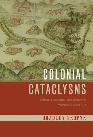 Colonial Cataclysms: Climate, Landscape, and Memory in Mexico's Little Ice Age de Bradley Skopyk