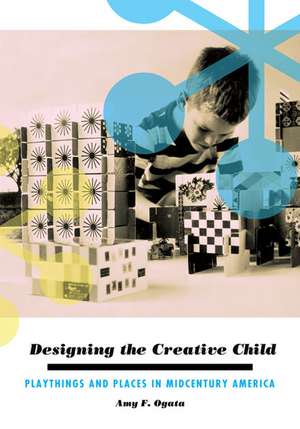 Designing the Creative Child: Playthings and Places in Midcentury America de Amy F. Ogata