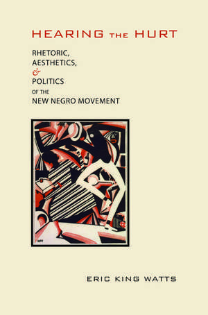 Hearing the Hurt: Rhetoric, Aesthetics, and Politics of the New Negro Movement de Eric King Watts Ph.D.