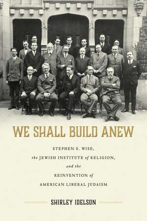 We Shall Build Anew: Stephen S. Wise, the Jewish Institute of Religion, and the Reinvention of American Liberal Judaism de Shirley Idelson