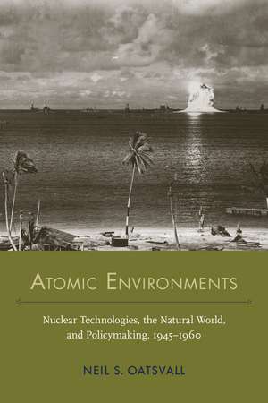 Atomic Environments: Nuclear Technologies, the Natural World, and Policymaking, 1945–1960 de Neil Shafer Oatsvall