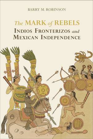 The Mark of Rebels: Indios Fronterizos and Mexican Independence de Barry M. Robinson