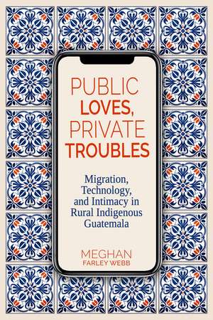 Public Loves, Private Troubles: Migration, Technology, and Intimacy in Rural Indigenous Guatemala de Meghan Farley Webb