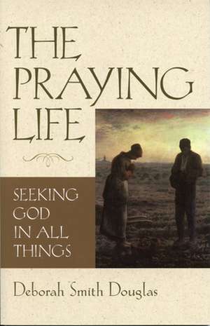 The Praying Life: Seeking God in All Things de Deborah Smith Douglas