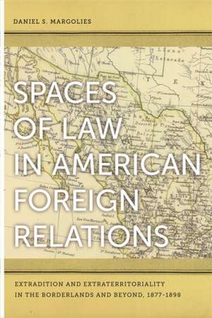 Spaces of Law in American Foreign Relations: Extradition and Extraterritoriality in the Borderlands and Beyond, 1877-1898 de Daniel S. Margolies