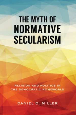 The Myth of Normative Secularism: Religion and Politics in the Democratic Homeworld de Daniel D. Miller