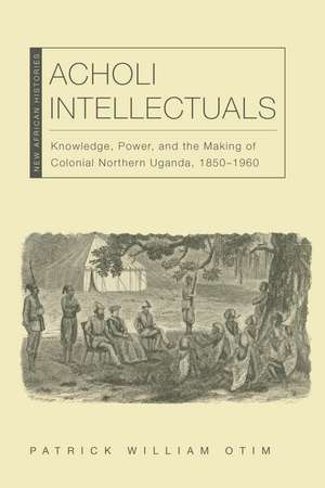 Acholi Intellectuals: Knowledge, Power, and the Making of Colonial Northern Uganda, 1850–1960 de Patrick William Otim