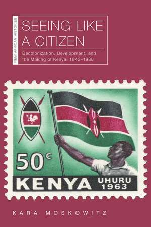 Seeing Like a Citizen: Decolonization, Development, and the Making of Kenya, 1945–1980 de Kara Moskowitz