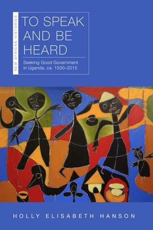 To Speak and Be Heard: Seeking Good Government in Uganda, ca. 1500–2015 de Holly Hanson