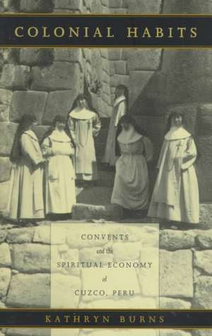 Colonial Habits – Convents and the Spiritual Economy of Cuzco, Peru de Kathryn Burns