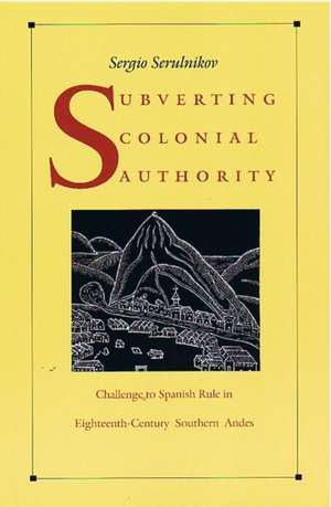 Subverting Colonial Authority – Challenges to Spanish Rule in Eighteenth–Century Southern Andes de Sergio Serulnikov