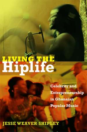 Living the Hiplife – Celebrity and Entrepreneurship in Ghanaian Popular Music de Jesse Weaver Shipley