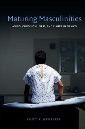 Maturing Masculinities – Aging, Chronic Illness, and Viagra in Mexico de Emily A. Wentzell