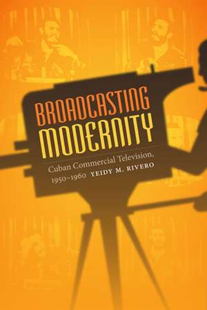 Broadcasting Modernity – Cuban Commercial Television, 1950–1960 de Yeidy M. Rivero