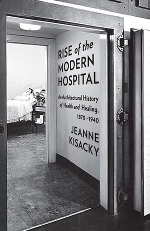 Rise of the Modern Hospital: An Architectural History of Health and Healing, 1870-1940 de Jeanne Kisacky