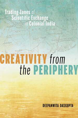 Creativity from the Periphery: Trading Zones of Scientific Exchange in Colonial India de Deepanwita Dasgupta