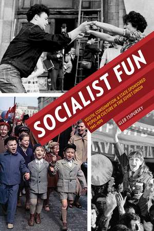 Socialist Fun: Youth, Consumption, and State-Sponsored Popular Culture in the Soviet Union, 1945–1970 de Gleb Tsipursky