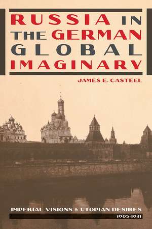 Russia in the German Global Imaginary: Imperial Visions and Utopian Desires, 1905-1941 de James E. Casteel