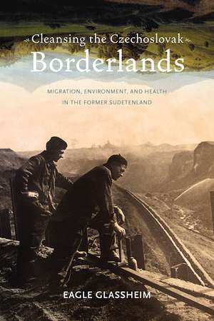 Cleansing the Czechoslovak Borderlands: Migration, Environment, and Health in the Former Sudetenland de Eagle Glassheim