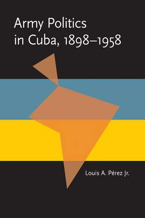 Army Politics in Cuba, 1898-1958 de Louis A., Jr. Perez